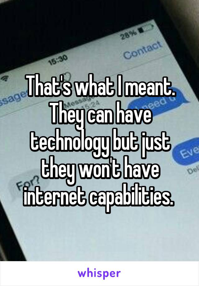 That's what I meant. They can have technology but just they won't have internet capabilities. 