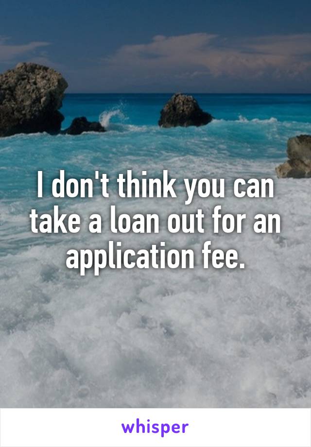 I don't think you can take a loan out for an application fee.