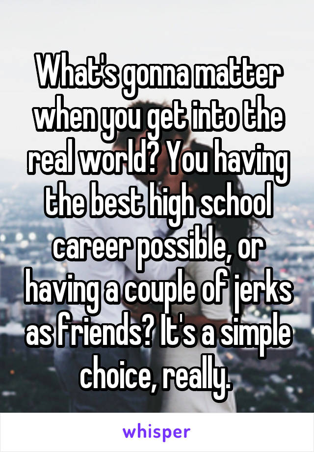 What's gonna matter when you get into the real world? You having the best high school career possible, or having a couple of jerks as friends? It's a simple choice, really. 