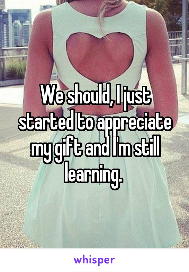 We should, I just started to appreciate my gift and I'm still learning. 