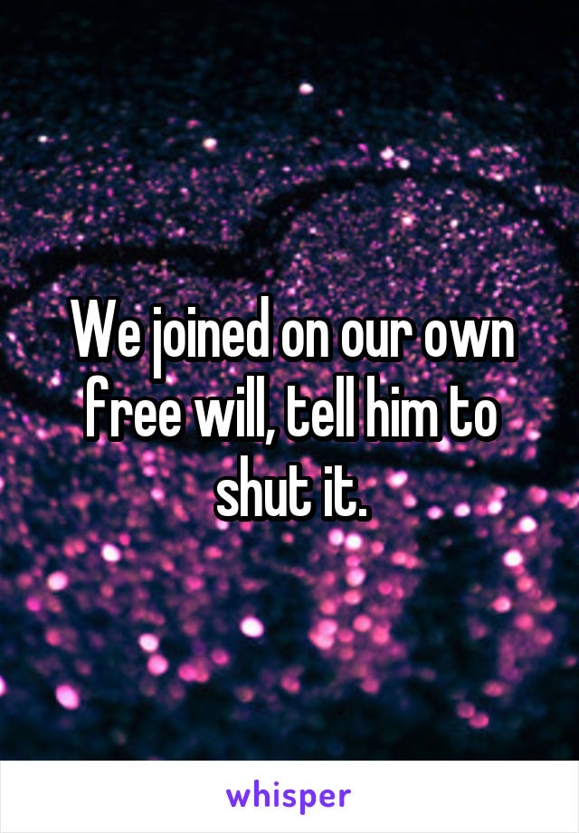 We joined on our own free will, tell him to shut it.