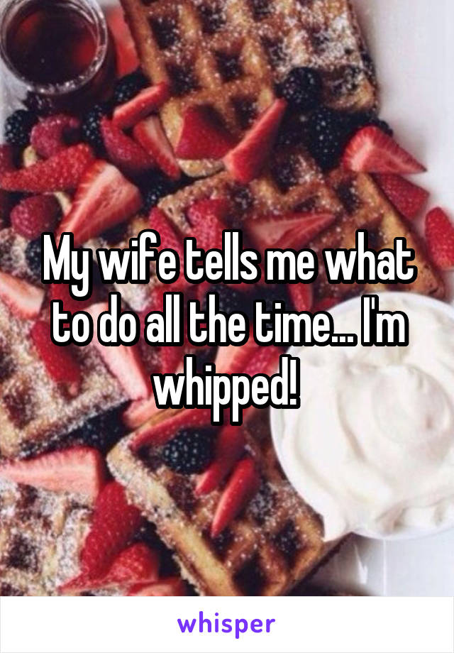 My wife tells me what to do all the time... I'm whipped! 