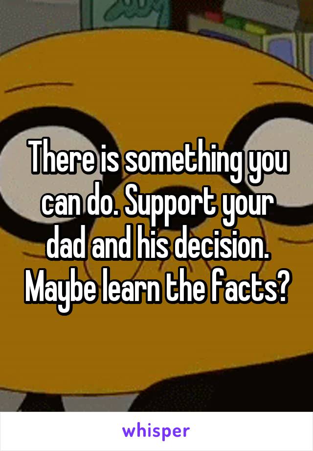 There is something you can do. Support your dad and his decision. Maybe learn the facts?
