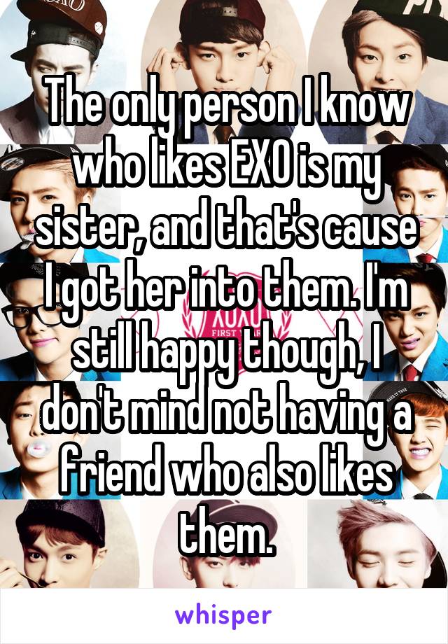The only person I know who likes EXO is my sister, and that's cause I got her into them. I'm still happy though, I don't mind not having a friend who also likes them.