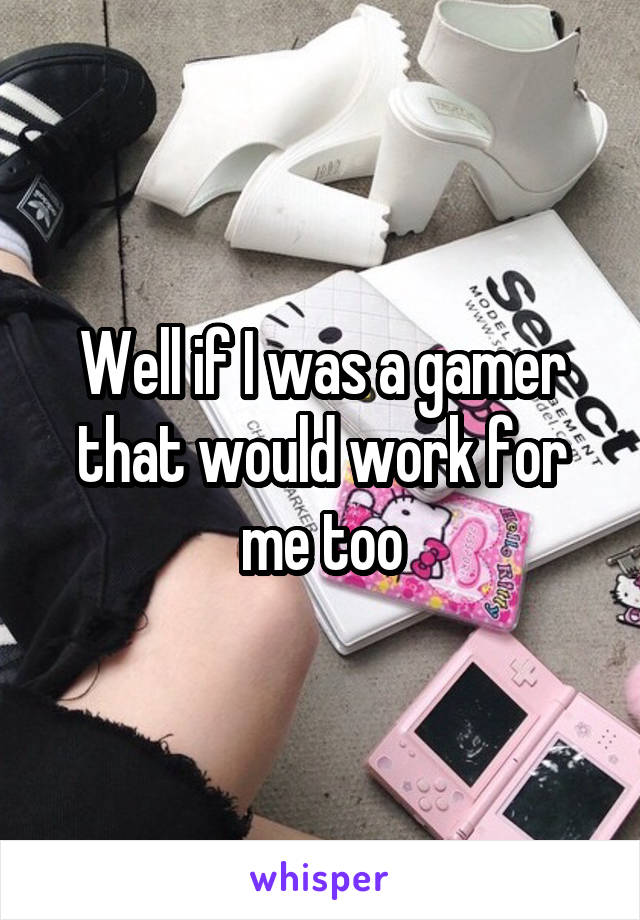 Well if I was a gamer that would work for me too