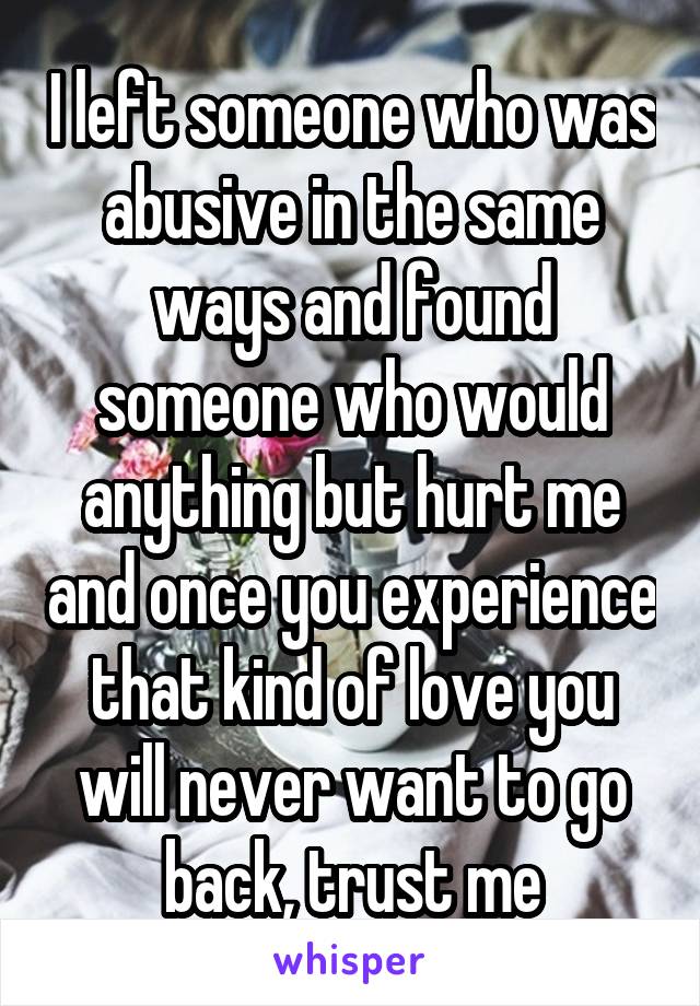 I left someone who was abusive in the same ways and found someone who would anything but hurt me and once you experience that kind of love you will never want to go back, trust me