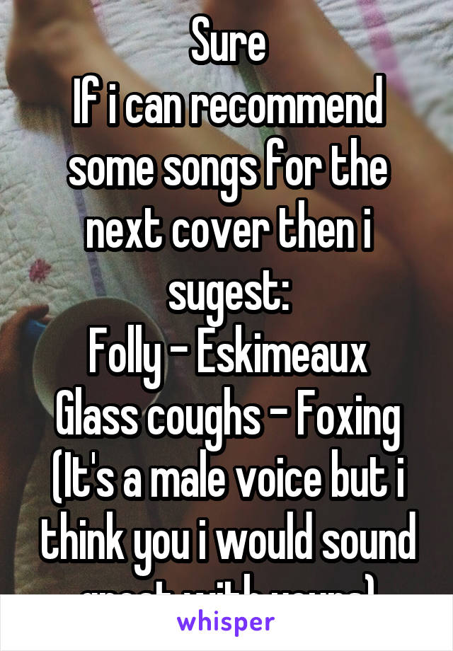 Sure
If i can recommend some songs for the next cover then i sugest:
Folly - Eskimeaux
Glass coughs - Foxing (It's a male voice but i think you i would sound great with yours)
