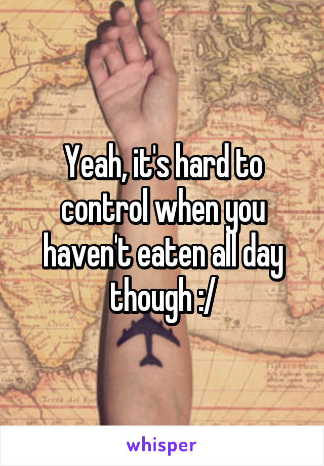 Yeah, it's hard to control when you haven't eaten all day though :/