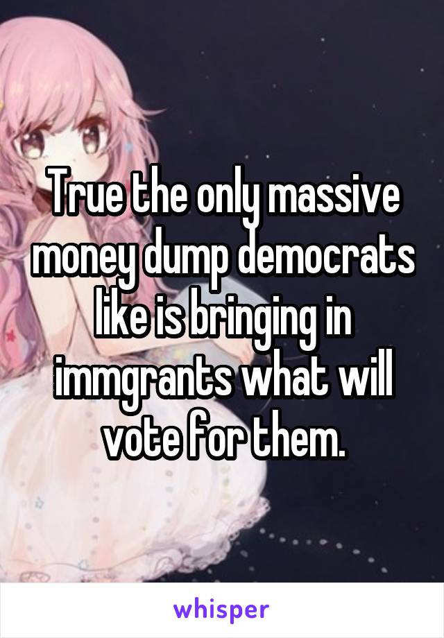 True the only massive money dump democrats like is bringing in immgrants what will vote for them.