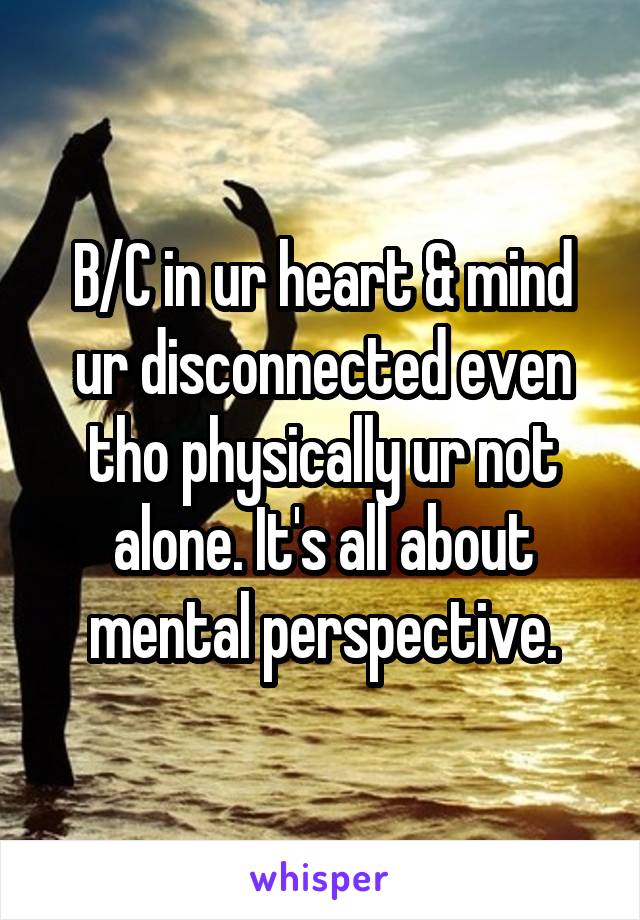 B/C in ur heart & mind ur disconnected even tho physically ur not alone. It's all about mental perspective.