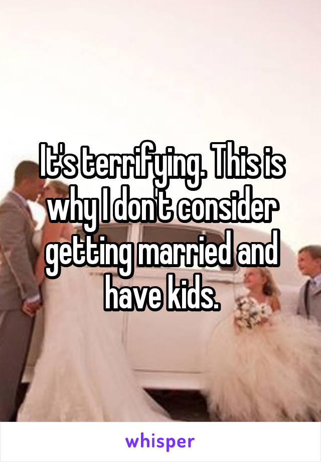 It's terrifying. This is why I don't consider getting married and have kids.