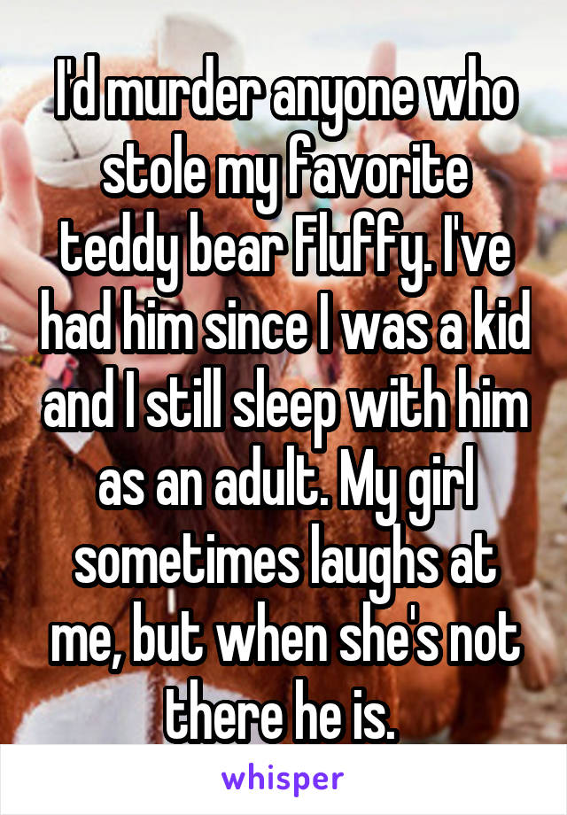 I'd murder anyone who stole my favorite teddy bear Fluffy. I've had him since I was a kid and I still sleep with him as an adult. My girl sometimes laughs at me, but when she's not there he is. 