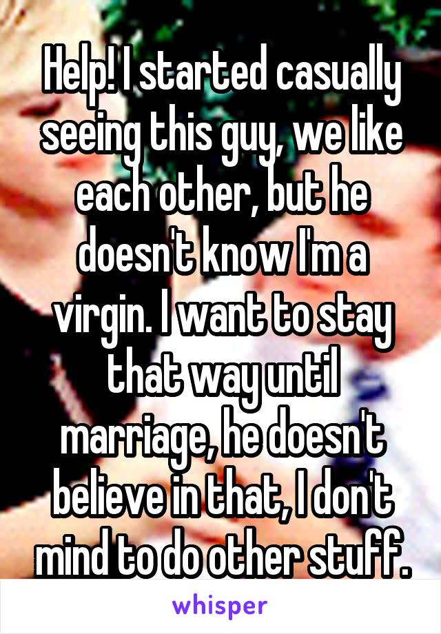 Help! I started casually seeing this guy, we like each other, but he doesn't know I'm a virgin. I want to stay that way until marriage, he doesn't believe in that, I don't mind to do other stuff.