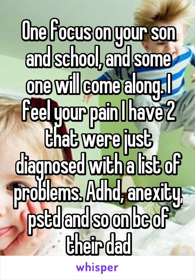One focus on your son and school, and some one will come along. I feel your pain I have 2 that were just diagnosed with a list of problems. Adhd, anexity, pstd and so on bc of their dad