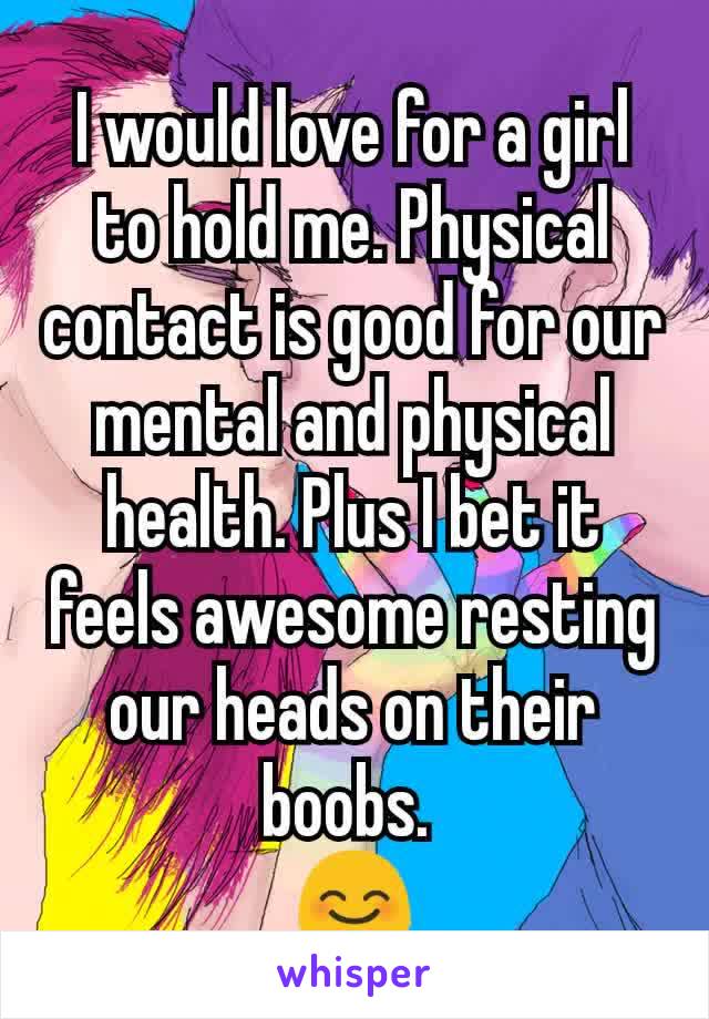 I would love for a girl to hold me. Physical contact is good for our mental and physical health. Plus I bet it feels awesome resting our heads on their boobs. 
😊