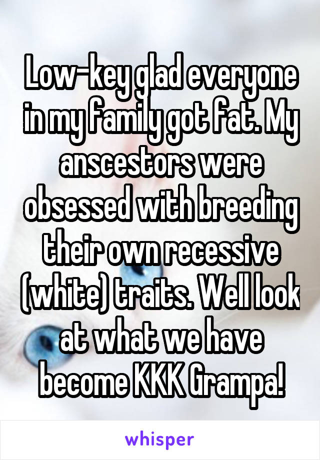 Low-key glad everyone in my family got fat. My anscestors were obsessed with breeding their own recessive (white) traits. Well look at what we have become KKK Grampa!