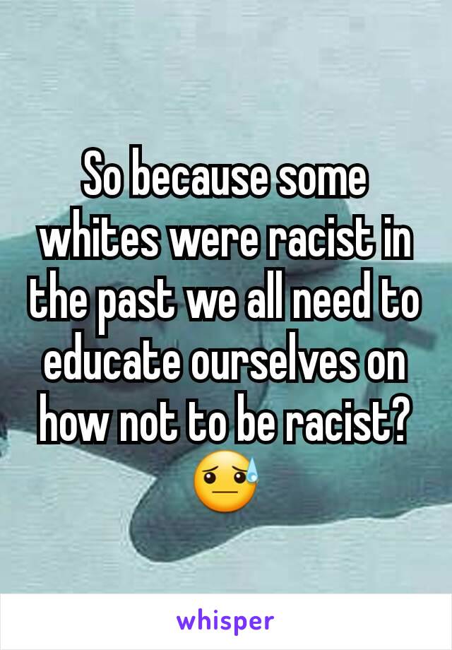 So because some whites were racist in the past we all need to educate ourselves on how not to be racist? 😓