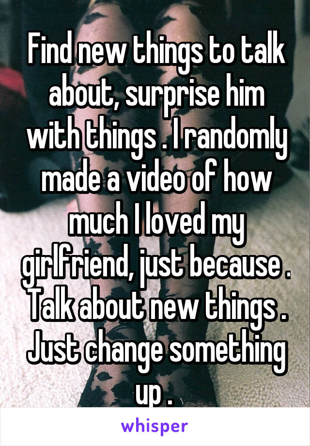 Find new things to talk about, surprise him with things . I randomly made a video of how much I loved my girlfriend, just because . Talk about new things . Just change something up . 