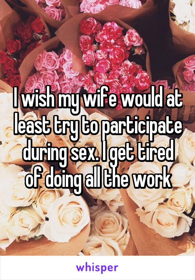 I wish my wife would at least try to participate during sex. I get tired of doing all the work