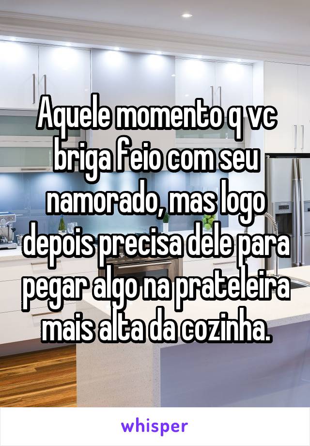 Aquele momento q vc briga feio com seu namorado, mas logo depois precisa dele para pegar algo na prateleira mais alta da cozinha.