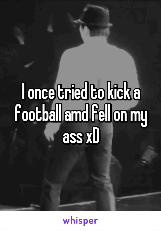 I once tried to kick a football amd fell on my ass xD