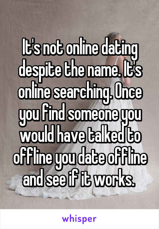 It's not online dating despite the name. It's online searching. Once you find someone you would have talked to offline you date offline and see if it works. 