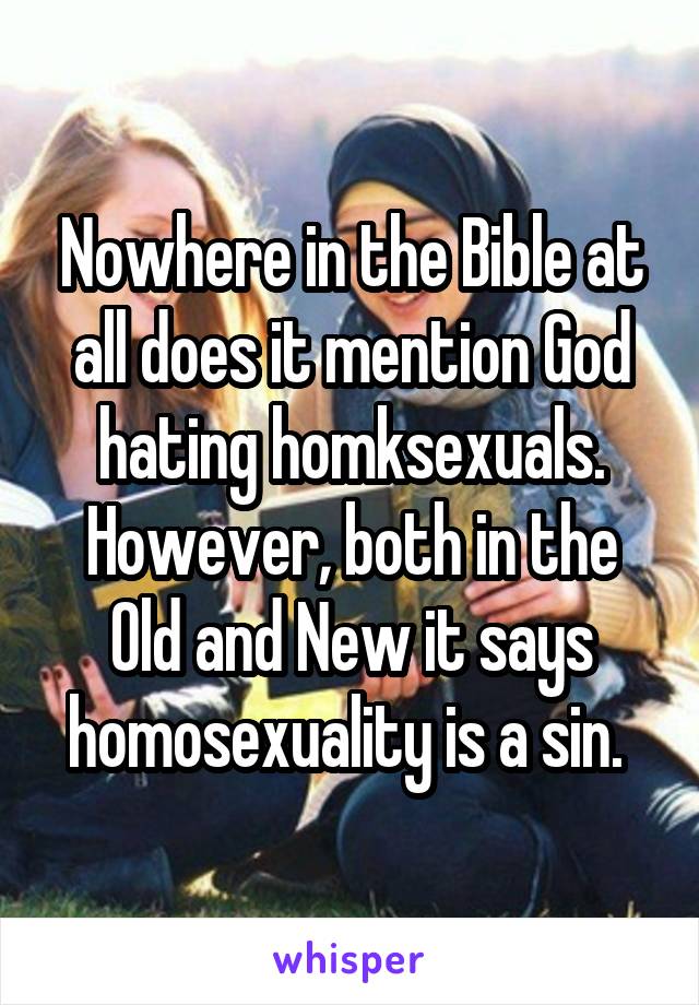 Nowhere in the Bible at all does it mention God hating homksexuals. However, both in the Old and New it says homosexuality is a sin. 