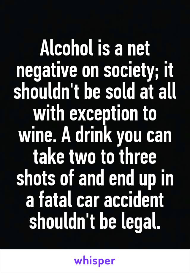 Alcohol is a net negative on society; it shouldn't be sold at all with exception to wine. A drink you can take two to three shots of and end up in a fatal car accident shouldn't be legal.