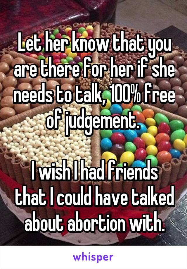 Let her know that you are there for her if she needs to talk, 100% free of judgement. 

I wish I had friends that I could have talked about abortion with.