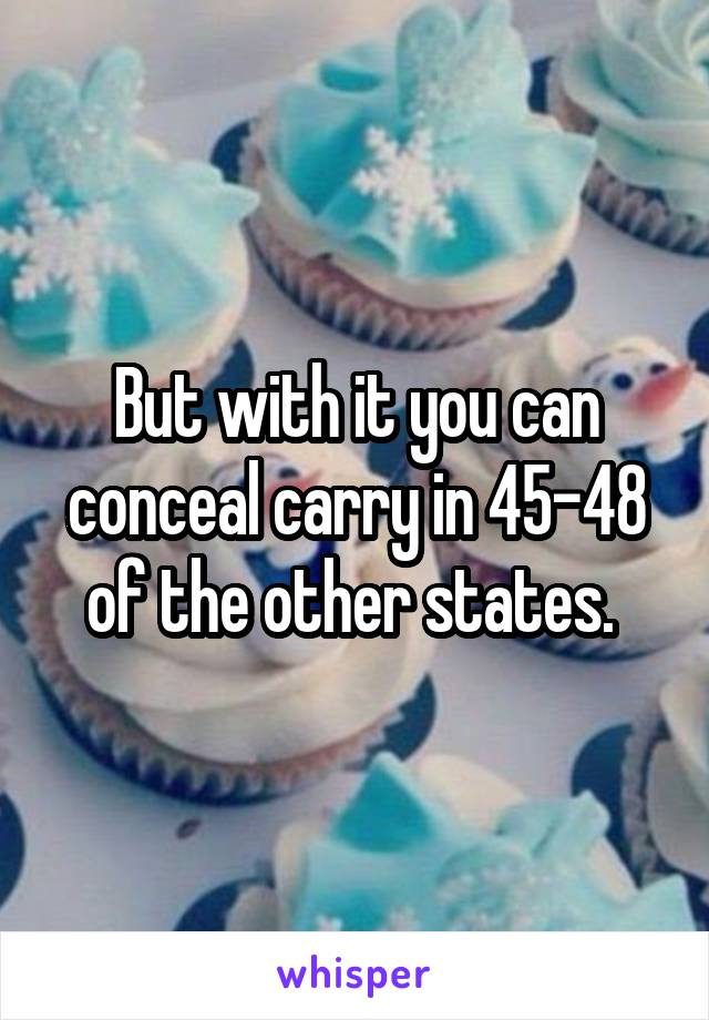 But with it you can conceal carry in 45-48 of the other states. 