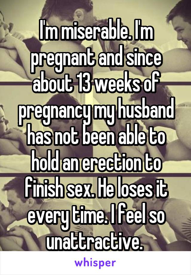 I'm miserable. I'm pregnant and since about 13 weeks of pregnancy my husband has not been able to hold an erection to finish sex. He loses it every time. I feel so unattractive. 