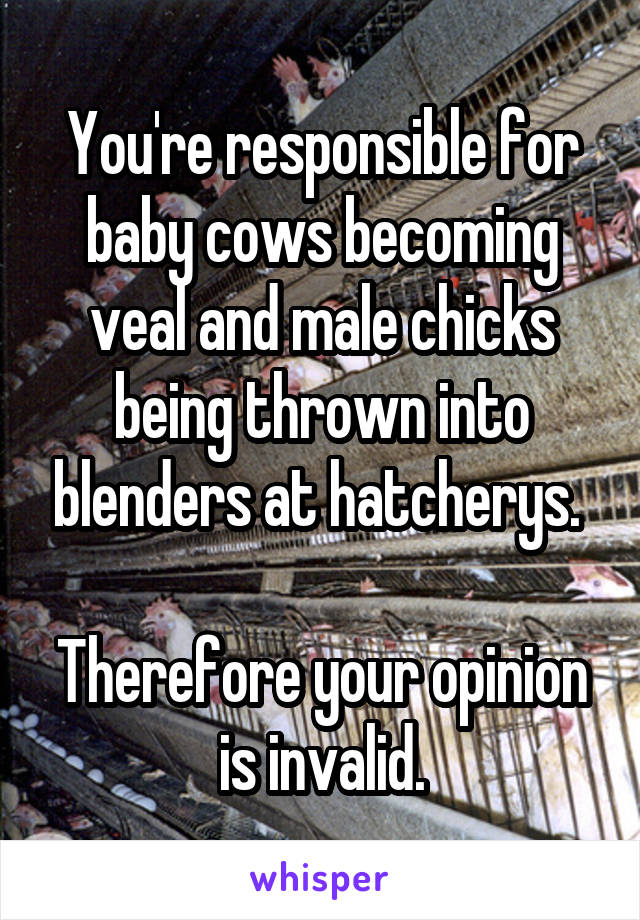 You're responsible for baby cows becoming veal and male chicks being thrown into blenders at hatcherys. 

Therefore your opinion is invalid.