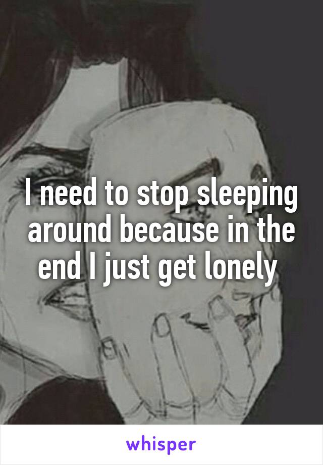I need to stop sleeping around because in the end I just get lonely 