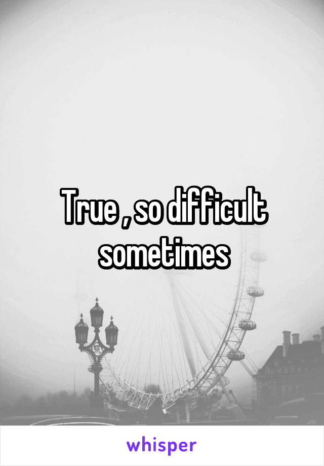 True , so difficult sometimes