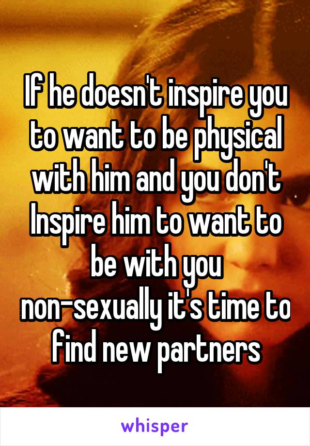 If he doesn't inspire you to want to be physical with him and you don't Inspire him to want to be with you non-sexually it's time to find new partners