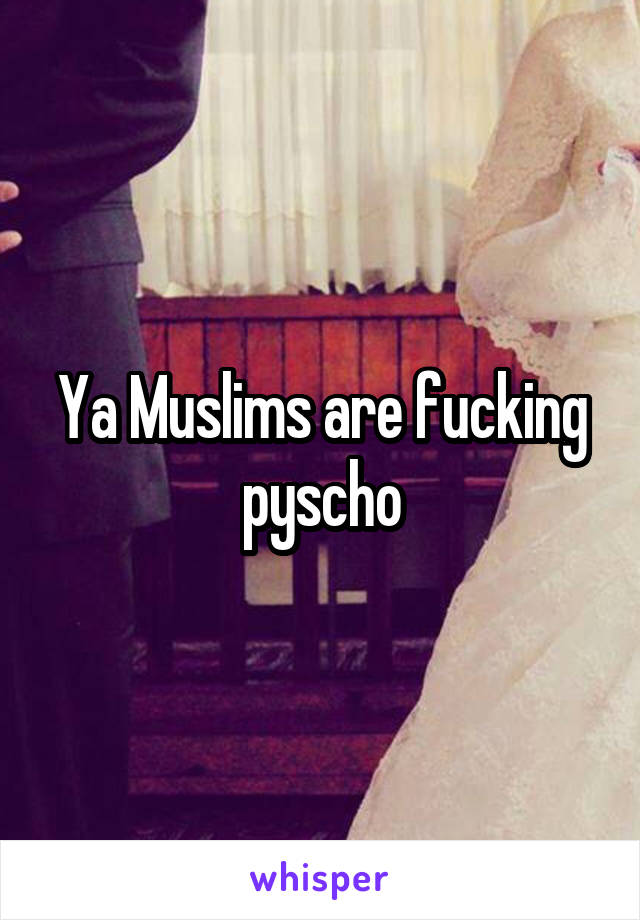 Ya Muslims are fucking pyscho