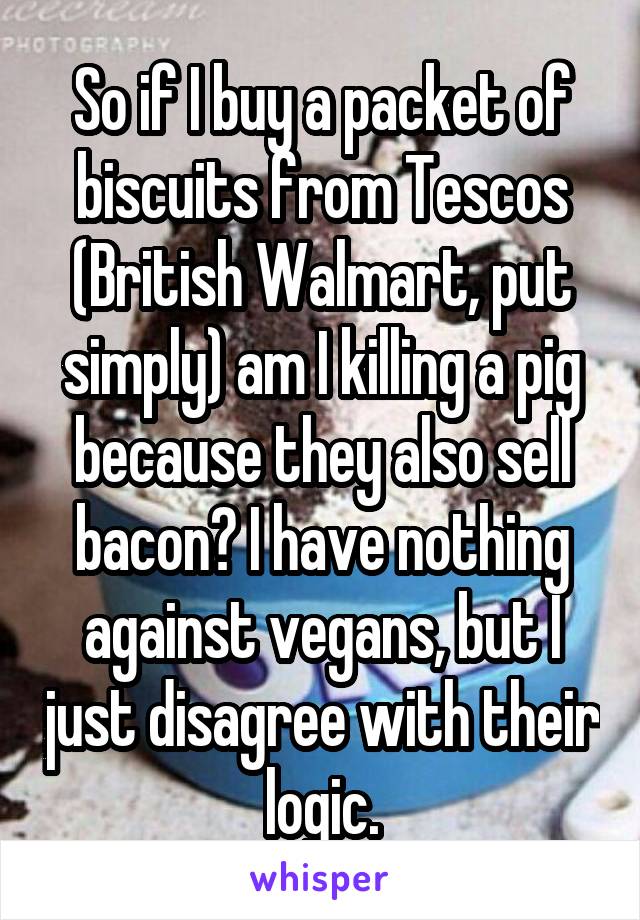 So if I buy a packet of biscuits from Tescos (British Walmart, put simply) am I killing a pig because they also sell bacon? I have nothing against vegans, but I just disagree with their logic.