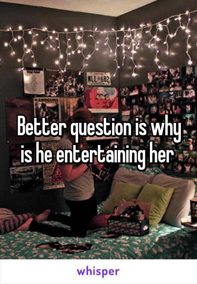 Better question is why is he entertaining her 
