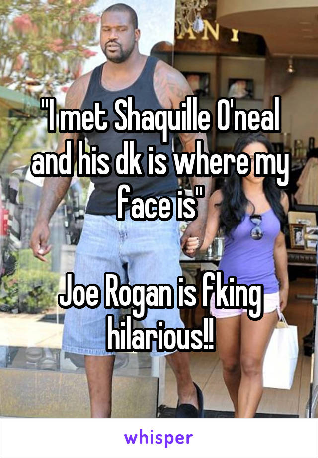 "I met Shaquille O'neal and his dk is where my face is"

Joe Rogan is fking hilarious!!
