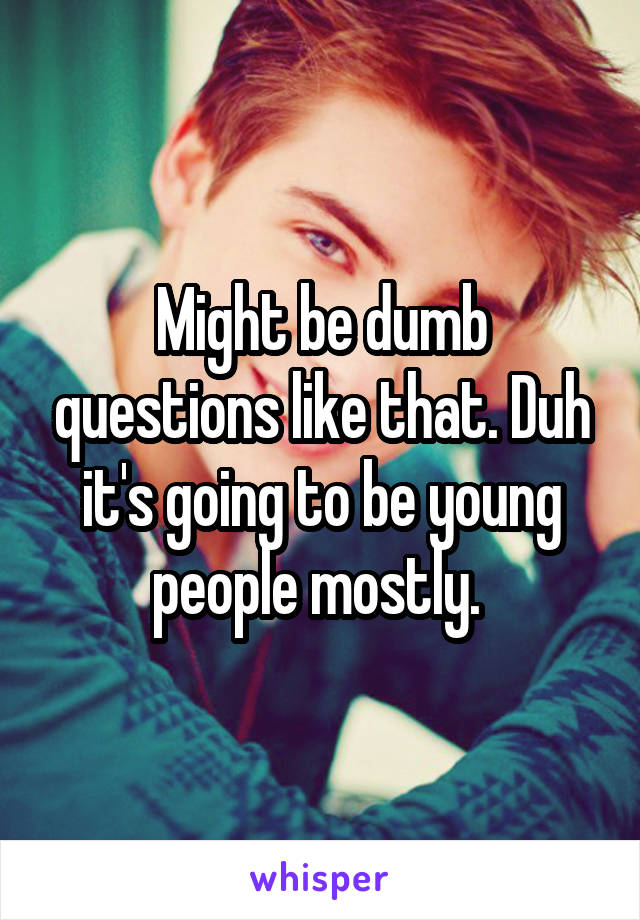 Might be dumb questions like that. Duh it's going to be young people mostly. 