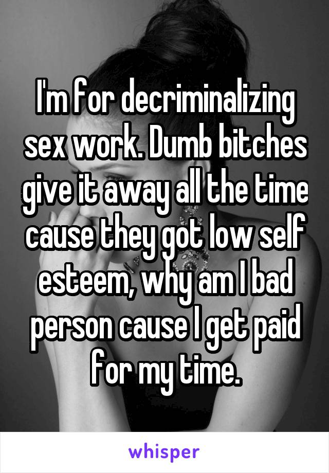 I'm for decriminalizing sex work. Dumb bitches give it away all the time cause they got low self esteem, why am I bad person cause I get paid for my time.