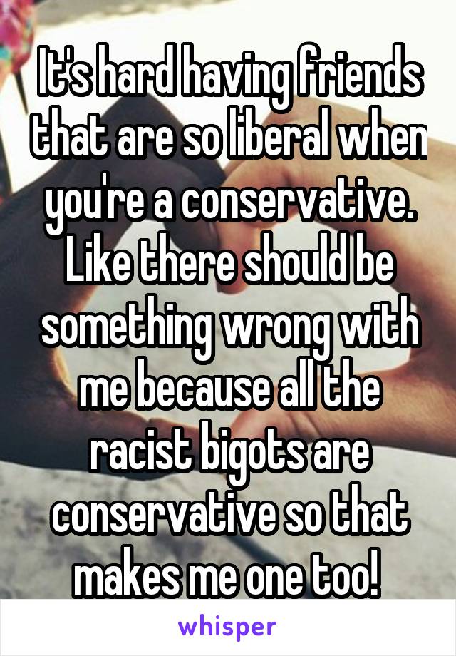 It's hard having friends that are so liberal when you're a conservative. Like there should be something wrong with me because all the racist bigots are conservative so that makes me one too! 