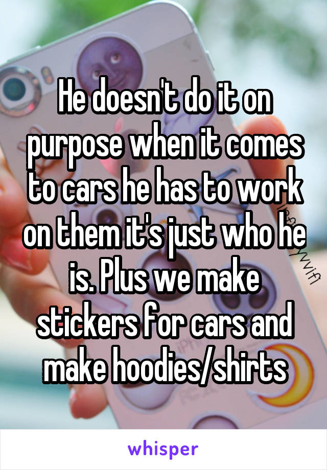 He doesn't do it on purpose when it comes to cars he has to work on them it's just who he is. Plus we make stickers for cars and make hoodies/shirts