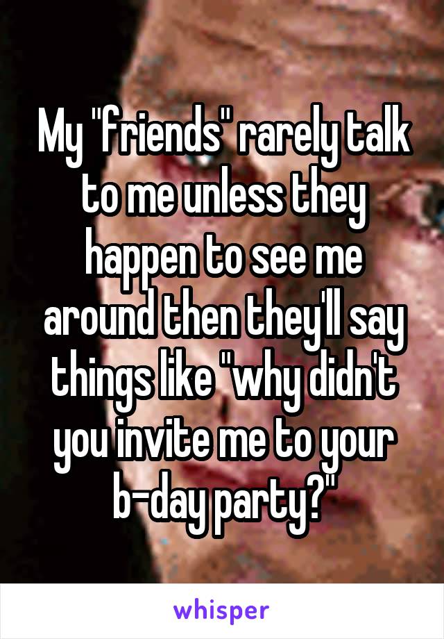 My "friends" rarely talk to me unless they happen to see me around then they'll say things like "why didn't you invite me to your b-day party?"