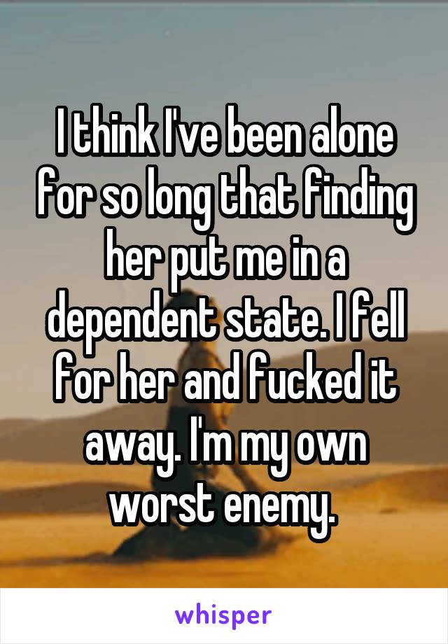 I think I've been alone for so long that finding her put me in a dependent state. I fell for her and fucked it away. I'm my own worst enemy. 