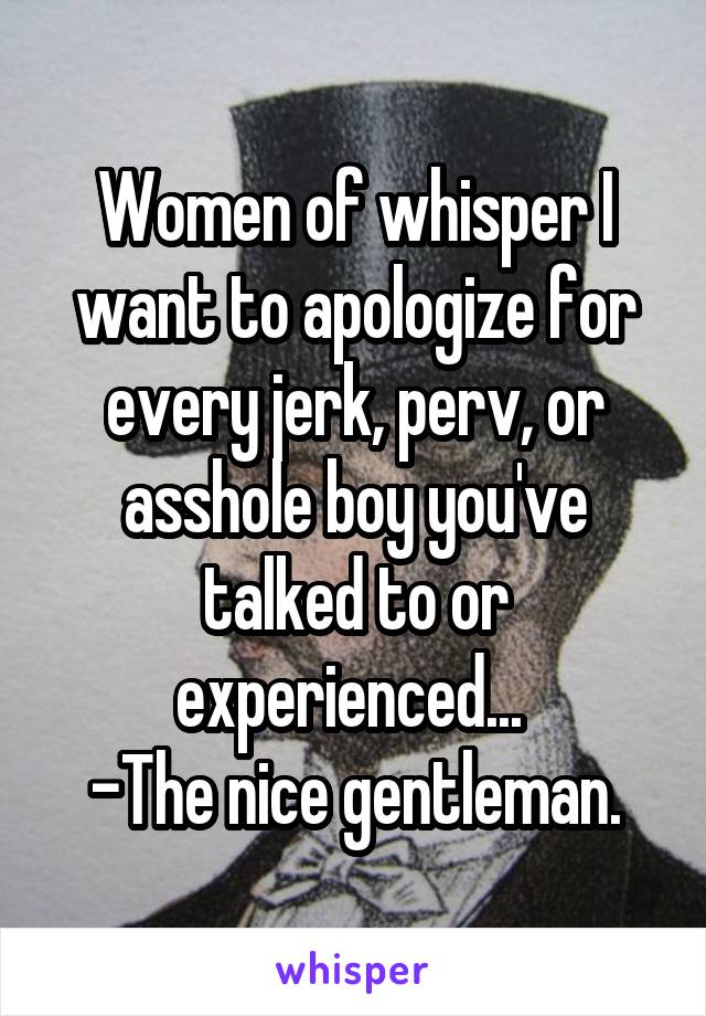 Women of whisper I want to apologize for every jerk, perv, or asshole boy you've talked to or experienced... 
-The nice gentleman.