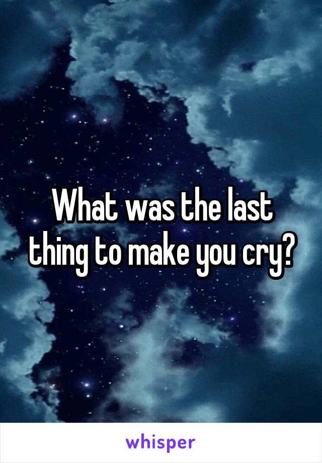What was the last thing to make you cry?
