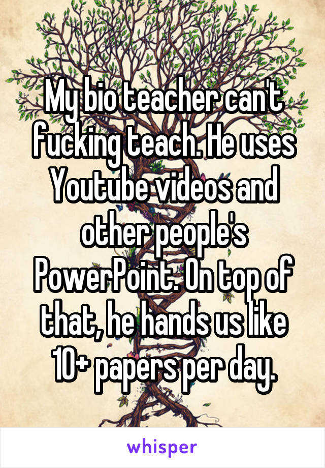 My bio teacher can't fucking teach. He uses Youtube videos and other people's PowerPoint. On top of that, he hands us like 10+ papers per day.