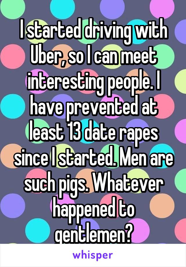 I started driving with Uber, so I can meet interesting people. I have prevented at least 13 date rapes since I started. Men are such pigs. Whatever happened to gentlemen?