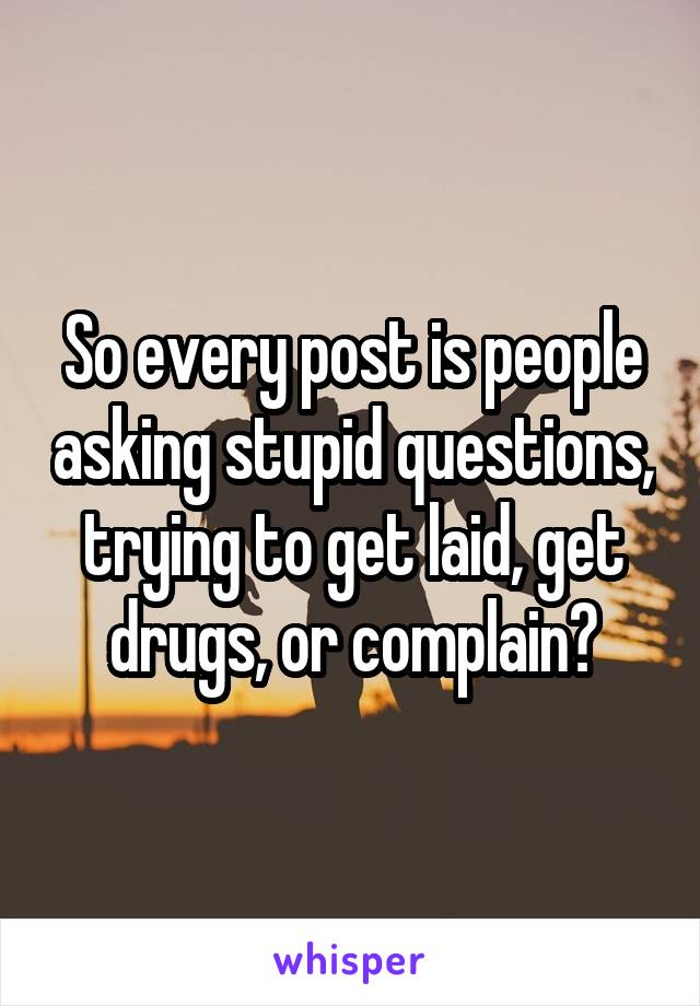 So every post is people asking stupid questions, trying to get laid, get drugs, or complain?